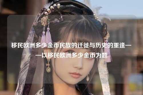移民欧洲多少金币民族的迁徙与历史的重逢——以移民欧洲多少金币为题